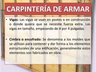 CARPINTERÍA DE ARMAR
• Vigas: Las vigas se usan en postes o en construcción
o donde quiera que se necesite fuerza extra. Las
vigas en tamaño, empezando de 4 por 4 pulgadas.
• Cimbra o encofrado: Se denomina a los moldes que
se utilizan para contener y dar forma a los elementos
estructurales de una edificación; generalmente estos
elementos son fabricados en obra.
 