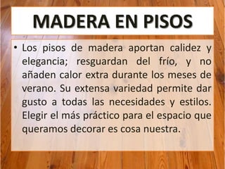 MADERA EN PISOS
• Los pisos de madera aportan calidez y
elegancia; resguardan del frío, y no
añaden calor extra durante los meses de
verano. Su extensa variedad permite dar
gusto a todas las necesidades y estilos.
Elegir el más práctico para el espacio que
queramos decorar es cosa nuestra.
 