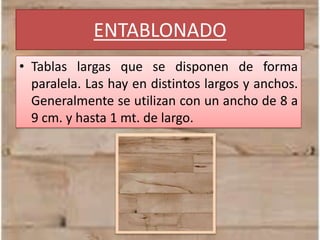 ENTABLONADO
• Tablas largas que se disponen de forma
paralela. Las hay en distintos largos y anchos.
Generalmente se utilizan con un ancho de 8 a
9 cm. y hasta 1 mt. de largo.
 