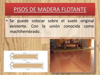 PISOS DE MADERA FLOTANTE
• Se puede colocar sobre el suelo original
existente. Con la unión conocida como
machihembrado.
 