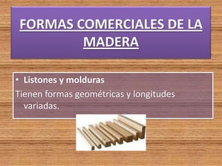 FORMAS COMERCIALES DE LA
MADERA
• Listones y molduras
Tienen formas geométricas y longitudes
variadas.
 