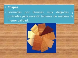 • Chapas
• Formadas por láminas muy delgadas y
utilizadas para revestir tableros de madera de
menor calidad.
 