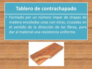 Tablero de contrachapado
• Formado por un número impar de chapas de
madera encoladas unas con otras, cruzadas en
el sentido de la dirección de las fibras, para
dar al material una resistencia uniforme.
 