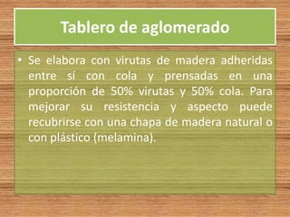 Tablero de aglomerado
• Se elabora con virutas de madera adheridas
entre sí con cola y prensadas en una
proporción de 50% virutas y 50% cola. Para
mejorar su resistencia y aspecto puede
recubrirse con una chapa de madera natural o
con plástico (melamina).
 