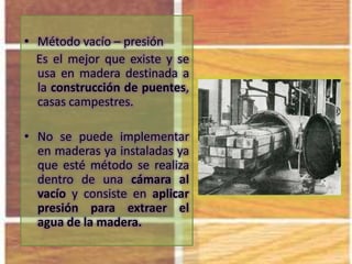 • Método vacío – presión
Es el mejor que existe y se
usa en madera destinada a
la construcción de puentes,
casas campestres.
• No se puede implementar
en maderas ya instaladas ya
que esté método se realiza
dentro de una cámara al
vacío y consiste en aplicar
presión para extraer el
agua de la madera.
 