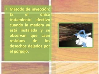 • Método de inyección:
Es el único
tratamiento efectivo
cuando la madera ya
está instalada y se
observan que caen
residuos de los
desechos dejados por
el gorgojo.
 