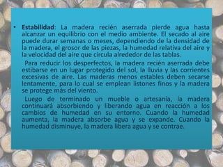 • Estabilidad: La madera recién aserrada pierde agua hasta
alcanzar un equilibrio con el medio ambiente. El secado al aire
puede durar semanas o meses, dependiendo de la densidad de
la madera, el grosor de las piezas, la humedad relativa del aire y
la velocidad del aire que circula alrededor de las tablas.
Para reducir los desperfectos, la madera recién aserrada debe
estibarse en un lugar protegido del sol, la lluvia y las corrientes
excesivas de aire. Las maderas menos estables deben secarse
lentamente, para lo cual se emplean listones finos y la madera
se protege más del viento.
Luego de terminado un mueble o artesanía, la madera
continuará absorbiendo y liberando agua en reacción a los
cambios de humedad en su entorno. Cuando la humedad
aumenta, la madera absorbe agua y se expande. Cuando la
humedad disminuye, la madera libera agua y se contrae.
 