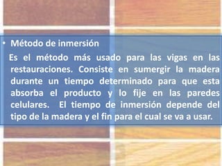 • Método de inmersión
Es el método más usado para las vigas en las
restauraciones. Consiste en sumergir la madera
durante un tiempo determinado para que esta
absorba el producto y lo fije en las paredes
celulares. El tiempo de inmersión depende del
tipo de la madera y el fin para el cual se va a usar.
 