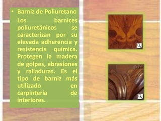 • Barniz de Poliuretano
Los barnices
poliuretánicos se
caracterizan por su
elevada adherencia y
resistencia química.
Protegen la madera
de golpes, abrasiones
y ralladuras. Es el
tipo de barniz más
utilizado en
carpintería de
interiores.
 