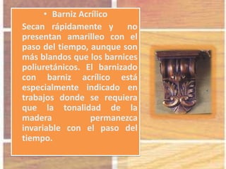 • Barniz Acrílico
Secan rápidamente y no
presentan amarilleo con el
paso del tiempo, aunque son
más blandos que los barnices
poliuretánicos. El barnizado
con barniz acrílico está
especialmente indicado en
trabajos donde se requiera
que la tonalidad de la
madera permanezca
invariable con el paso del
tiempo.
 