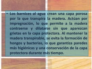 • Los barnices al agua crean una capa porosa
por la que transpira la madera. Actúan por
impregnación, lo que permite a la madera
contraerse y dilatarse sin que aparezcan
grietas en la capa protectora. Al mantener la
madera transpirable, se evita la formación de
hongos y bacterias, lo que garantiza paredes
más higiénicas y una conservación de la capa
protectora durante más tiempo.
 