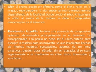 • Olor: El aroma puede ser efímero, como el olor a rosas de la
maga, o muy duradero. El olor puede ser más o menos intenso
dependiendo de la localidad donde creció el árbol. Al igual que
el color, el aroma de la madera se debe a compuestos
almacenados en el duramen.
• Resistencia a la polilla: Se debe a la presencia de compuestos
químicos almacenados principalmente en el duramen. La
susceptibilidad a la polilla no debe ser el único criterio para
escoger la madera para un proyecto, ya que los objetos hechos
de muchas maderas susceptibles, además de ser muy
atractivos, pueden durar décadas sin ser atacados si se usan
regularmente o se mantienen en sitios secos, iluminados y
ventilados.
 