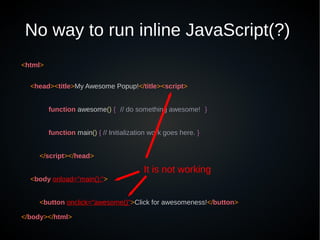 No way to run inline JavaScript(?)
<html>
<head><title>My Awesome Popup!</title><script>
function awesome() { // do something awesome! }
function main() { // Initialization work goes here. }
</script></head>
<body onload="main();">
<button onclick="awesome()">Click for awesomeness!</button>
</body></html>
It is not working
 