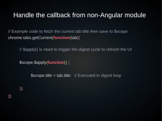 Handle the callback from non-Angular module
// Example code to fetch the current tab title then save to $scope
chrome.tabs.getCurrent(function(tab){
// $apply() is need to trigger the digest cycle to refresh the UI
$scope.$apply(function() {
$scope.title = tab.title; // Executed in digest loop
});
});
 