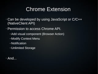 Chrome Extension
• Can be developed by using JavaScript or C/C++
(NativeClient API)
• Permission to access Chrome API.
–Add visual component (Browser Action)
–Modify Context Menu
–Notification
–Unlimited Storage
• And...
 