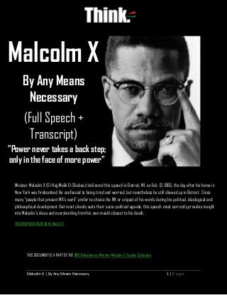 Malcolm X | By Any Means Necessary 1 | P a g e
THIS DOCUMENT IS A PART OF THE RBG Blakademics Minister Malcolm X Studies Collection
Malcolm X
By Any Means
Necessary
(Full Speech +
Transcript)
"Power never takes a back step;
only in the face of more power"
Minister Malcolm X (El-Hajj Malik El-Shabazz) delivered this speech in Detroit, MI. on Feb. 13, 1965, the day after his home in
New York was firebombed. He confessed to being tired and worried, but nonetheless he still showed up in Detroit. Since
many “people that present MX’s work” prefer to choice the MX or snippet of his words during his political, ideological and
philosophical development that most closely suits their socio-political agenda, this speech most correctly provides insight
into Malcolm’s ideas and overstanding from his own mouth closest to his death.
THE ONEZ WHO FIGHT BLK | Web 3.0
 