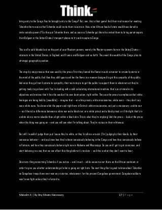 Malcolm X | By Any Means Necessary 17 | P a g e
bring unity to the Congo. Has he brought unity to the Congo? But, see, this is their game! And their real reason for wanting
Tshombe there was so that Tshombe could invite them to come in. Now, what African head of state would have dared to
invite outside powers? So they put Tshombe there, and as soon as Tshombe got there he invited them to bring paratroopers
from Belgium in the United States' transport planes to try and recapture Congo.
This is all a cold-blooded act on the part of your Western powers, namely the Western powers here in the United States --
interests in the United States, in England, and France, and Belgium and so forth. They want the wealth of the Congo, plus its
strategic geographic position.
The step-by-step process that was used by the press: First they fanned the flame in such a manner to create hysteria in
the mind of the public. And then they shift gears and fan the flame in a manner designed to get the sympathy of the public.
And once they go from hysteria to sympathy, their next step is to get the public to support them in whatever act they're
getting ready to go down with. You're dealing with a cold calculating international machine, that's so criminal in its
objectives and motives that it has the seeds of its own destruction, right within. They use the press to emphasize that white
hostages are being held by [inaudible] -- imagine that -- or white priests, white missionaries, white nuns -- they don't say
nuns: white nuns. You know what the paper said right here in Detroit: white missionaries, not just a missionary; a white nun
-- as if there's a difference between a white nun and a black nun; or a white priest and a black priest; or if the light that's in
a white skin is more valuable than a light within a black skin. This is what they're implying! And the press -- look at the press
when this thing was going on -- and you will see what I'm talking about. They're vicious in their whiteness.
But still, I wouldn't judge them just 'cause they're white, or they'd call me a racist. [I'm] judging by their deeds, by their
conscious behavior -- and you know how they've been consciously behaving in the Congo, and how they consciously behave
in Vietnam, and how they consciously behave right now in Alabama and Mississippi. So you and I got to get conscious, and
start behaving in a way that we can offset this thing before it's too late -- and this is what they don't want to hear.
One more thing concerning Tshombe, if you notice -- and I must -- while we were over there on the African continent, in
order to give you a better understanding of what is going on right here. The next thing that is good to know about Tshombe:
no Congolese troops have ever won any victories, whatsoever, for the present Congolese government. Congolese soldiers
won't even fight unless they're forced to.
 