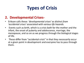 Types of Crisis
2. Developmental Crises-
• Erikson calls these: ‘developmental crises’ as distinct from
‘accidental crises’ associated with various life hazards.
• Events such as birth, which is a crisis both for the mother and the
infant, the onset of puberty and adolescence, marriage, the
menopause, and so on as we progress through the biological stages
of life.
• These differ from “accidental crisis” in that they necessarily occur
at a given point in development and everyone has to pass through
them.
 