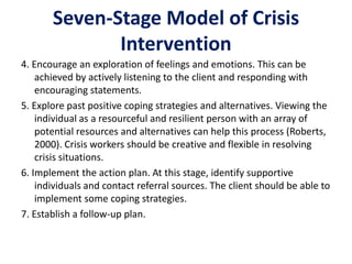 Seven-Stage Model of Crisis
Intervention
4. Encourage an exploration of feelings and emotions. This can be
achieved by actively listening to the client and responding with
encouraging statements.
5. Explore past positive coping strategies and alternatives. Viewing the
individual as a resourceful and resilient person with an array of
potential resources and alternatives can help this process (Roberts,
2000). Crisis workers should be creative and flexible in resolving
crisis situations.
6. Implement the action plan. At this stage, identify supportive
individuals and contact referral sources. The client should be able to
implement some coping strategies.
7. Establish a follow-up plan.
 