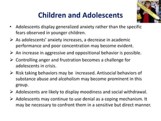 Children and Adolescents
• Adolescents display generalized anxiety rather than the specific
fears observed in younger children.
 As adolescents’ anxiety increases, a decrease in academic
performance and poor concentration may become evident.
 An increase in aggressive and oppositional behavior is possible.
 Controlling anger and frustration becomes a challenge for
adolescents in crisis.
 Risk taking behaviors may be increased. Antisocial behaviors of
substance abuse and alcoholism may become prominent in this
group.
 Adolescents are likely to display moodiness and social withdrawal.
 Adolescents may continue to use denial as a coping mechanism. It
may be necessary to confront them in a sensitive but direct manner.
 