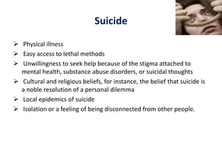 Suicide
 Physical illness
 Easy access to lethal methods
 Unwillingness to seek help because of the stigma attached to
mental health, substance abuse disorders, or suicidal thoughts
 Cultural and religious beliefs, for instance, the belief that suicide is
a noble resolution of a personal dilemma
 Local epidemics of suicide
 Isolation or a feeling of being disconnected from other people.
 