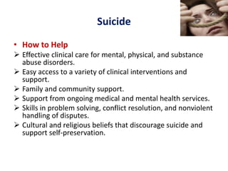 Suicide
• How to Help
 Effective clinical care for mental, physical, and substance
abuse disorders.
 Easy access to a variety of clinical interventions and
support.
 Family and community support.
 Support from ongoing medical and mental health services.
 Skills in problem solving, conflict resolution, and nonviolent
handling of disputes.
 Cultural and religious beliefs that discourage suicide and
support self-preservation.
 