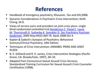 References
 Handbook of emergency psychiatry; Khouzam, Tan and Gill;2008.
 Dynamic Considerations in Psychiatric Crisis Intervention; Keith
Cheng, M.D.
 Views of service users and providers on joint crisis plans: single
blind randomized controlled trial.Henderson C, Flood C, Leese
M, Thornicroft G, Sutherby K, Szmukler G. Soc Psychiatry Psychiatr
Epidemiol. 2009 May;44(5):369-76. Epub 2008 Oct 4.
 Kaplan & Sadock's Synopsis of Psychiatry: Behavioral
Sciences/Clinical Psychiatry, 10th Edition
 Techniques of Crisis Intervention; ANNABEL PRINS AND JOSEF
RUZEK
 B. E. Gilliland and R. K. James, Crisis Intervention Strategies (Pacific
Grove, CA: Brooks/Cole, 1997), 28–32.
 Adapted from Connecticut Sexual Assault Crisis Services,
Standardized Training Curriculum for Sexual Assault Crisis Counselor
Certification (1998).
 