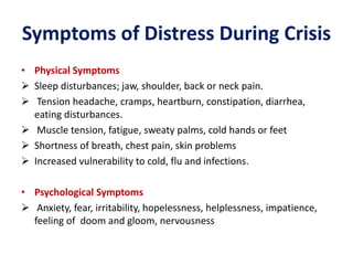 Symptoms of Distress During Crisis
• Physical Symptoms
 Sleep disturbances; jaw, shoulder, back or neck pain.
 Tension headache, cramps, heartburn, constipation, diarrhea,
eating disturbances.
 Muscle tension, fatigue, sweaty palms, cold hands or feet
 Shortness of breath, chest pain, skin problems
 Increased vulnerability to cold, flu and infections.
• Psychological Symptoms
 Anxiety, fear, irritability, hopelessness, helplessness, impatience,
feeling of doom and gloom, nervousness
 