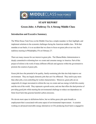 STAFF REPORT
             Green Jobs: A Pathway To A Strong Middle Class

Introduction and Executive Summary


The White House Task Force on the Middle Class has a simple mandate: to find, highlight, and
implement solutions to the economic challenges facing the American middle class. With that
mandate at our backs, it is no accident that we chose to focus on green jobs at our very first
taskforce meeting in Philadelphia, PA on February 27.


There are many reasons for our interest in green jobs. The Obama/Biden Administration is
deeply committed to reforming how we create and consume energy in America. Part of this
project of reform is the work of many different officials and agencies within the government to
promote the creation of green jobs.


Green jobs have the potential to be quality, family-sustaining jobs that also help improve our
environment. They are largely domestic jobs that can’t be offshored. They tend to pay more
than other jobs, even controlling for worker characteristics. Moreover, green jobs are an
outgrowth of a larger movement to reform the way we create and use energy in both this country
and the rest of the world. They represent a growth sector, and one that offers the dual promise of
providing good jobs while meeting the environmental challenge to reduce our dependence on
finite fossil fuels that generate harmful carbon emissions.


We devote more space to definitions below, but we define green jobs quite broadly as
employment that is associated with some aspect of environmental improvement. A scientist
working on advanced renewable energy alternatives to CO2-producing fossil fuels is engaged in
 