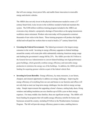 that will save energy, lower power bills, and enable future innovation in renewable
    energy and electric vehicles.


    The ARRA does not only invest in the physical infrastructure needed to create a 21st
    century Smart Grid, it also invests in the workforce needed to build and maintain this
    system. The $100 million workforce training program included in the ARRA can
    overcome a key obstacle: a projected a shortage of lineworkers as the aging transmission
    workforce enters retirement. Workers who train today will be prepared to construct
    thousands of new miles in the future. These training programs will produce the highly-
    skilled and well-paid line workers that we need to build a 21st century Smart Grid.


•   Greening the Federal Government: The federal government is the largest energy
    consumer in the world. Investing in energy efficiency upgrades to federal buildings
    around the country will create jobs while substantially reducing American energy usage
    and slashing the government’s energy bill by 25%. The ARRA provides $4.5 billion to
    the General Services Administration to convert federal buildings into high-performance
    green buildings, which generally combine energy efficiency and renewable energy
    production to minimize the energy use of the buildings. In addition, the ARRA provides
    funding for acquiring greener vehicles as part of the federal vehicle fleet.


•   Investing in Green Retrofits: Energy efficiency, by many measures, is our fastest,
    cheapest, and cleanest opportunity to address our energy challenges. Improving the
    energy efficiency of everything from our cars and homes to our factories and offices will
    not only help us meet our long-term energy challenges, but also deliver energy savings
    today. Simple improvements like upgrading a home’s furnace, sealing leaky ducts, fixing
    windows and adding insulation can save families up to $350 a year on their energy
    expenses. For many middle class families, these are significant savings. The ARRA will
    boost funding for programs that will enable energy efficiency retrofits for homes and
    businesses around the country, including $5 billion to the Weatherization Assistance
    Program. The bill will provide energy efficiency grants to states, enabling them to
 