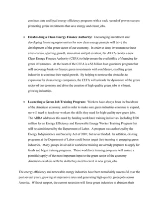 continue state and local energy efficiency programs with a track record of proven success
       promoting green investments that save energy and create jobs.


   •   Establishing a Clean Energy Finance Authority: Encouraging investment and
       developing financing opportunities for new clean energy projects will drive the
       development of the green sector of our economy. In order to draw investment to these
       crucial areas, spurring growth, innovation and job creation, the ARRA creates a new
       Clean Energy Finance Authority (CEFA) to help ensure the availability of financing for
       green investments. At the heart of the CEFA is a $6 billion loan guarantee program that
       will encourage banks to finance green investments with confidence, enabling green
       industries to continue their rapid growth. By helping to remove the obstacles to
       expansion for clean energy companies, the CEFA will unleash the dynamism of the green
       sector of our economy and drive the creation of high-quality green jobs in vibrant,
       growing industries.


   •   Launching a Green Job Training Program: Workers have always been the backbone
       of the American economy, and in order to make sure green industries continue to expand,
       we will need to teach our workers the skills they need for high-quality new green jobs.
       The ARRA addresses this need by funding workforce training initiatives, including $500
       million for an Energy Efficiency and Renewable Energy Worker Training Program that
       will be administered by the Department of Labor. A program was authorized by the
       Energy Independence and Security Act of 2007, but never funded. In addition, existing
       programs at the Department of Labor could better target their training to emerging green
       industries. Many groups involved in workforce training are already prepared to apply for
       funds and begin training programs. These workforce training programs will ensure a
       plentiful supply of the most important input to the green sector of the economy:
       Americans workers with the skills they need to excel in new green jobs.


The energy efficiency and renewable energy industries have been remarkably successful over the
past several years, growing at impressive rates and generating high-quality green jobs across
America. Without support, the current recession will force green industries to abandon their
 