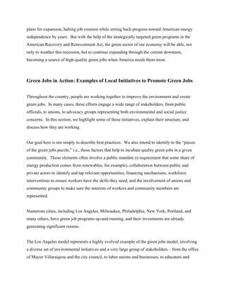 plans for expansion, halting job creation while setting back progress toward American energy
independence by years. But with the help of the strategically targeted green programs in the
American Recovery and Reinvestment Act, the green sector of our economy will be able, not
only to weather this recession, but to continue expanding through the current downturn,
becoming a source of high-quality green jobs when America needs them most.



Green Jobs in Action: Examples of Local Initiatives to Promote Green Jobs


Throughout the country, people are working together to improve the environment and create
green jobs. In many cases, these efforts engage a wide range of stakeholders, from public
officials, to unions, to advocacy groups representing both environmental and social justice
concerns. In this section, we highlight some of these initiatives, explain their structure, and
discuss how they are working.


Our goal here is not simply to describe best practices. We also intend to identify to the “pieces
of the green jobs puzzle,” i.e., those factors that help to incubate quality green jobs in a given
community. Those elements often involve a public mandate (a requirement that some share of
energy production comes from renewables, for example), collaboration between public and
private actors to identify and tap relevant opportunities, financing mechanisms, workforce
interventions to ensure workers have the skills they need, and the involvement of unions and
community groups to make sure the interests of workers and community members are
represented.


Numerous cities, including Los Angeles, Milwaukee, Philadelphia, New York, Portland, and
many others, have green job programs up-and-running, and their investments are already
generating significant returns.


The Los Angeles model represents a highly evolved example of the green jobs model, involving
a diverse set of environmental initiatives and a very large group of stakeholders – from the office
of Mayor Villaraigosa and the city council, to labor unions and businesses, to educators and
 