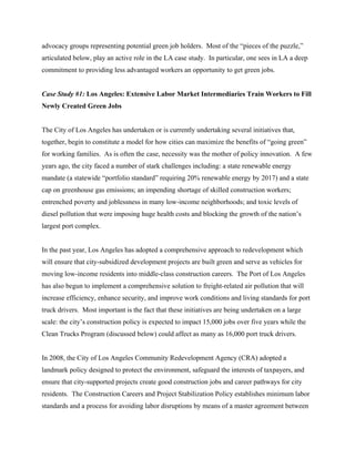 advocacy groups representing potential green job holders. Most of the “pieces of the puzzle,”
articulated below, play an active role in the LA case study. In particular, one sees in LA a deep
commitment to providing less advantaged workers an opportunity to get green jobs.


Case Study #1: Los Angeles: Extensive Labor Market Intermediaries Train Workers to Fill
Newly Created Green Jobs


The City of Los Angeles has undertaken or is currently undertaking several initiatives that,
together, begin to constitute a model for how cities can maximize the benefits of “going green”
for working families. As is often the case, necessity was the mother of policy innovation. A few
years ago, the city faced a number of stark challenges including: a state renewable energy
mandate (a statewide “portfolio standard” requiring 20% renewable energy by 2017) and a state
cap on greenhouse gas emissions; an impending shortage of skilled construction workers;
entrenched poverty and joblessness in many low-income neighborhoods; and toxic levels of
diesel pollution that were imposing huge health costs and blocking the growth of the nation’s
largest port complex.


In the past year, Los Angeles has adopted a comprehensive approach to redevelopment which
will ensure that city-subsidized development projects are built green and serve as vehicles for
moving low-income residents into middle-class construction careers. The Port of Los Angeles
has also begun to implement a comprehensive solution to freight-related air pollution that will
increase efficiency, enhance security, and improve work conditions and living standards for port
truck drivers. Most important is the fact that these initiatives are being undertaken on a large
scale: the city’s construction policy is expected to impact 15,000 jobs over five years while the
Clean Trucks Program (discussed below) could affect as many as 16,000 port truck drivers.


In 2008, the City of Los Angeles Community Redevelopment Agency (CRA) adopted a
landmark policy designed to protect the environment, safeguard the interests of taxpayers, and
ensure that city-supported projects create good construction jobs and career pathways for city
residents. The Construction Careers and Project Stabilization Policy establishes minimum labor
standards and a process for avoiding labor disruptions by means of a master agreement between
 