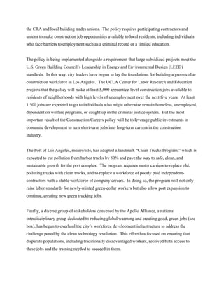 the CRA and local building trades unions. The policy requires participating contractors and
unions to make construction job opportunities available to local residents, including individuals
who face barriers to employment such as a criminal record or a limited education.


The policy is being implemented alongside a requirement that large subsidized projects meet the
U.S. Green Building Council’s Leadership in Energy and Environmental Design (LEED)
standards. In this way, city leaders have begun to lay the foundations for building a green-collar
construction workforce in Los Angeles. The UCLA Center for Labor Research and Education
projects that the policy will make at least 5,000 apprentice-level construction jobs available to
residents of neighborhoods with high levels of unemployment over the next five years. At least
1,500 jobs are expected to go to individuals who might otherwise remain homeless, unemployed,
dependent on welfare programs, or caught up in the criminal justice system. But the most
important result of the Construction Careers policy will be to leverage public investments in
economic development to turn short-term jobs into long-term careers in the construction
industry.


The Port of Los Angeles, meanwhile, has adopted a landmark “Clean Trucks Program,” which is
expected to cut pollution from harbor trucks by 80% and pave the way to safe, clean, and
sustainable growth for the port complex. The program requires motor carriers to replace old,
polluting trucks with clean trucks, and to replace a workforce of poorly paid independent-
contractors with a stable workforce of company drivers. In doing so, the program will not only
raise labor standards for newly-minted green-collar workers but also allow port expansion to
continue, creating new green trucking jobs.


Finally, a diverse group of stakeholders convened by the Apollo Alliance, a national
interdisciplinary group dedicated to reducing global warming and creating good, green jobs (see
box), has begun to overhaul the city’s workforce development infrastructure to address the
challenge posed by the clean technology revolution. This effort has focused on ensuring that
disparate populations, including traditionally disadvantaged workers, received both access to
these jobs and the training needed to succeed in them.
 