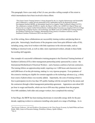 This paragraph, from a case study of the LA case, provides a telling example of the extent to
which intermediaries have been involved in these efforts:

       “The Green Careers Training Initiative is being designed by the Los Angeles Infrastructure and Sustainable
       Jobs Collaborative, a public-private partnership of key stakeholders led by the Regional Economic
       Development Institute (REDI), an intermediary based at Los Angeles Trade-Technical College (LATTC).
       The collaborative includes SCOPE/LA Apollo; the Mayor’s Office; the LADWP [LA Dept of Water and
       Power]; the Los Angeles Unified School District; California State University Los Angeles (CSULA) College
       of Engineering, Computer Science, and Technology; the IBEW Local 18-LADWP Joint Training Institute;
       the Southern California Gas Company; Metropolitan Water District of Southern California; and the
       Southeast-Crenshaw Worksource (WIA one-stop) Center.” 3


As of this writing, these collaborations are successfully training workers and placing them in
green jobs. Interestingly, beneficiaries of the programs come from quite different walks of life,
including young, entry-level workers with little experience in the relevant trades, such as
building or electrical work, as well as older, more experienced workers, already in these fields
but needing skill upgrades.


One example of a successful collaborative training program is the Electrical Training Institute of
Southern California (ETI) a labor-management partnership jointly sponsored by a union—the
International Brotherhood of Electrical Workers—and a business coalition of private contractors.
The training follows an apprenticeship model, requiring over 1,000 hours and classroom work
and 8,000 hours of on-the-job-training, making it a very rigorous program. Even graduates of
this extensive training are eligible for constant upgrades as the technology advances (e.g., a thirty
hour course of photovoltaics was recently added). Importantly, the costs of training (which is
free to participants) involve less than 10% public funding with the rest paid for by the unions and
the contractors through a labor/management partnership agreement. Apprentices earn about $20
per hour in wages and benefits, which can rise to $50 once they graduate from the program.
Over 600 candidates, both older and younger workers, have completed this training. 4


In San Diego, the IBEW has been training electricians in renewable energy skills for the past
decade, supplying workers to contractors installing solar panels on a range of buildings. As in


3
  See Greener Pathways: Job and Workforce Development in the Clean Energy Economy, by Sarah White and Jason
Walsh, 2008, Center on Wisconsin Strategy, Workforce Alliance, Apollo Alliance.
4
  Op cit.
 