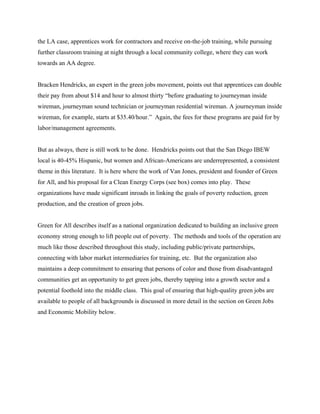 the LA case, apprentices work for contractors and receive on-the-job training, while pursuing
further classroom training at night through a local community college, where they can work
towards an AA degree.


Bracken Hendricks, an expert in the green jobs movement, points out that apprentices can double
their pay from about $14 and hour to almost thirty “before graduating to journeyman inside
wireman, journeyman sound technician or journeyman residential wireman. A journeyman inside
wireman, for example, starts at $35.40/hour.” Again, the fees for these programs are paid for by
labor/management agreements.


But as always, there is still work to be done. Hendricks points out that the San Diego IBEW
local is 40-45% Hispanic, but women and African-Americans are underrepresented, a consistent
theme in this literature. It is here where the work of Van Jones, president and founder of Green
for All, and his proposal for a Clean Energy Corps (see box) comes into play. These
organizations have made significant inroads in linking the goals of poverty reduction, green
production, and the creation of green jobs.


Green for All describes itself as a national organization dedicated to building an inclusive green
economy strong enough to lift people out of poverty. The methods and tools of the operation are
much like those described throughout this study, including public/private partnerships,
connecting with labor market intermediaries for training, etc. But the organization also
maintains a deep commitment to ensuring that persons of color and those from disadvantaged
communities get an opportunity to get green jobs, thereby tapping into a growth sector and a
potential foothold into the middle class. This goal of ensuring that high-quality green jobs are
available to people of all backgrounds is discussed in more detail in the section on Green Jobs
and Economic Mobility below.
 