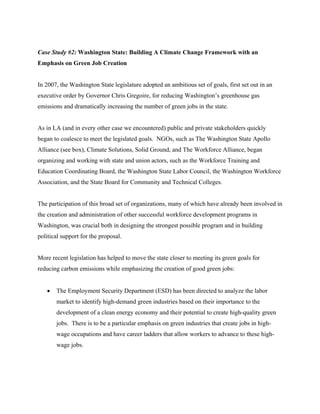 Case Study #2: Washington State: Building A Climate Change Framework with an
Emphasis on Green Job Creation


In 2007, the Washington State legislature adopted an ambitious set of goals, first set out in an
executive order by Governor Chris Gregoire, for reducing Washington’s greenhouse gas
emissions and dramatically increasing the number of green jobs in the state.


As in LA (and in every other case we encountered) public and private stakeholders quickly
began to coalesce to meet the legislated goals. NGOs, such as The Washington State Apollo
Alliance (see box), Climate Solutions, Solid Ground, and The Workforce Alliance, began
organizing and working with state and union actors, such as the Workforce Training and
Education Coordinating Board, the Washington State Labor Council, the Washington Workforce
Association, and the State Board for Community and Technical Colleges.


The participation of this broad set of organizations, many of which have already been involved in
the creation and administration of other successful workforce development programs in
Washington, was crucial both in designing the strongest possible program and in building
political support for the proposal.


More recent legislation has helped to move the state closer to meeting its green goals for
reducing carbon emissions while emphasizing the creation of good green jobs:


   •   The Employment Security Department (ESD) has been directed to analyze the labor
       market to identify high-demand green industries based on their importance to the
       development of a clean energy economy and their potential to create high-quality green
       jobs. There is to be a particular emphasis on green industries that create jobs in high-
       wage occupations and have career ladders that allow workers to advance to these high-
       wage jobs.
 