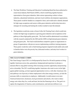 •   The State Workforce Training and Education Coordinating Board has been authorized to
      create Green Industry Skill Panels (GISPs), which would bring together business
      representatives from green industries, labor unions representing workers in those
      industries, educational institutions, and more local workforce development organizations.
      These panels would be funded on a competitive basis, and would seek to identify demand
      for high-wage occupations and careers within green industries and develop innovative
      strategies for recruiting and training the workers needed to meet this demand.


  •   The legislation would also create a Green-Collar Job Training Fund, which would train
      workers for high-wage occupations in growing green industries and occupations on the
      pathway to these high-quality green jobs. The Fund would be administered in accordance
      with the research conducted by the ESD and the GISPs on high-demand green industries
      and good green jobs. The Fund would distribute competitive grants to organizations or
      group of organizations with proven success implementing workforce training programs.
      These grants would also seek to fund training programs targeted towards adults and youth
      in families below twice the poverty line, dislocated workers, and entry-level workers in
      green industries.


THE CLEAN ENERGY CORPS
The Clean Energy Corps (CEC) is a bold proposal by Green For All and its partners to bring
together Americans across class, generations, background and experience to advance a
national effort to stop global warming while increasing economic opportunity and promoting
active citizenship. The CEC would bring together Americans who want to serve in the fight
against global warming, yet lack organized opportunities to do so, with other Americans who
seek pathways out of poverty or better employment in the clean energy economy, yet lack the
necessary skills or connections to employers. Additionally it would connect even more
American homeowners, businesses, local governments and schools, who want to reduce
energy costs where they live, work and learn, but lack the financing to do so. The goal is to
capture the imagination of America, unite constituencies, and motivate millions to act.
 