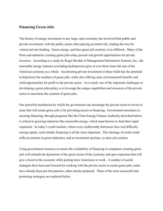 Financing Green Jobs


The history of energy investment in any large, open economy has involved both public and
private investment, with the public sector often playing an initial role, leading the way for
venture private funding. Green energy, and thus green job creation, is no different. Many of the
firms and industries creating green jobs today present real growth opportunities for private
investors. According to a study by Roger Bezdek of Management Information Systems, Inc., the
renewable energy industry (excluding hydropower) grew at over three times the rate of the
American economy as a whole. Accelerating private investment in these fields has the potential
to help boost the numbers of green jobs, while also offering clear environmental benefits and
solid opportunities for profit in the private sector. As a result, one of the important challenges in
developing a green jobs policy is to leverage the unique capabilities and resources of the private
sector to maximize the creation of green jobs.


One powerful mechanism by which the government can encourage the private sector to invest in
areas that will create green jobs is by providing access to financing. Government assistance in
securing financing, through programs like the Clean Energy Finance Authority described below,
is critical to growing industries like renewable energy, which must borrow to fund their rapid
expansion. In today’s credit markets, where even creditworthy borrowers face real difficulty
raising capital, such reliable financing is all the more important. This shortage of credit could
stifle investment in green industries, and as investment declines, so does job creation.


Using government resources to ensure the availability of financing to companies creating green
jobs will unleash the dynamism of the green sector of the economy and spur expansion that will
give a boost to the economy while putting more Americans to work. A number of useful
strategies have been put forward for working with the private sector to create green jobs; some
have already been put into practice, other merely proposed. Three of the most successful and
promising strategies are explored below.
 