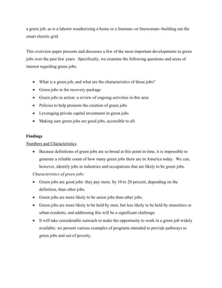 a green job, as is a laborer weatherizing a home or a lineman--or linewoman--building out the
smart electric grid.


This overview paper presents and discusses a few of the most important developments in green
jobs over the past few years. Specifically, we examine the following questions and areas of
interest regarding green jobs:


   •   What is a green job, and what are the characteristics of those jobs?
   •   Green jobs in the recovery package
   •   Green jobs in action: a review of ongoing activities in this area
   •   Policies to help promote the creation of green jobs
   •   Leveraging private capital investment in green jobs
   •   Making sure green jobs are good jobs, accessible to all.


Findings
Numbers and Characteristics
   •   Because definitions of green jobs are so broad at this point in time, it is impossible to
       generate a reliable count of how many green jobs there are in America today. We can,
       however, identify jobs in industries and occupations that are likely to be green jobs.
   Characteristics of green jobs:
   •   Green jobs are good jobs: they pay more, by 10 to 20 percent, depending on the
       definition, than other jobs.
   •   Green jobs are more likely to be union jobs than other jobs.
   •   Green jobs are more likely to be held by men, but less likely to be held by minorities or
       urban residents, and addressing this will be a significant challenge.
   •   It will take considerable outreach to make the opportunity to work in a green job widely
       available; we present various examples of programs intended to provide pathways to
       green jobs and out of poverty.
 
