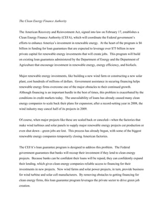 The Clean Energy Finance Authority


The American Recovery and Reinvestment Act, signed into law on February 17, establishes a
Clean Energy Finance Authority (CEFA), which will coordinate the Federal government’s
efforts to enhance America’s investment in renewable energy. At the heart of the program is $6
billion in funding for loan guarantees that are expected to leverage over $75 billion in new
private capital for renewable energy investments that will create jobs. This program will build
on existing loan guarantees administered by the Department of Energy and the Department of
Agriculture that encourage investment in renewable energy, energy efficiency, and biofuels.


Major renewable energy investments, like building a new wind farm or constructing a new solar
plant, cost hundreds of millions of dollars. Government assistance in securing financing helps
renewable energy firms overcome one of the major obstacles to their continued growth.
Although financing is an important hurdle in the best of times, this problem is exacerbated by the
conditions in credit markets today. The unavailability of loans has already caused many clean
energy companies to scale back their plans for expansion; after a record-setting year in 2008, the
wind industry may cancel half of its projects in 2009.


Of course, when major projects like these are scaled back or canceled---when the factories that
make wind turbines and solar panels to supply major renewable energy projects cut production or
even shut down—green jobs are lost. This process has already begun, with some of the biggest
renewable energy companies temporarily closing American factories.


The CEFA’s loan guarantee program is designed to address this problem. The Federal
government guarantees that banks will recoup their investment if they lend to clean energy
projects. Because banks can be confident their loans will be repaid, they can confidently expand
their lending, which gives clean energy companies reliable access to financing for their
investments in new projects. New wind farms and solar power projects, in turn, provide business
for wind turbine and solar cell manufacturers. By removing obstacles to getting financing for
clean energy firms, this loan guarantee program leverages the private sector to drive green job
creation.
 