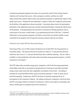 Existing loan guarantee programs have been very successful, and the Clean Energy Finance
Authority will continue that success. But no program is perfect, and there are small
improvements that could be made to these loan guarantee programs to significantly improve their
uptake and success. Perhaps the most important is simply to reduce the complexity and increase
the flexibility of the application wherever possible. Uncertainty about criteria for participation
and details of the application processes can deter potential participants, limiting the effectiveness
of the program. Existing programs may also deter investment by offering guarantees only to
certain types of investors, usually banks, or by guaranteeing only part of the loan. Continued
refinements to loan guarantee programs will help to ensure that every dollar of public money
committed to the program will leverage the maximum amount of private investment.


Production Tax Credit (PTC) for Renewable Energy


The Energy Policy Act of 1992 created a Production Tax Credit (PTC) for the generation of
renewable energy. The measure allowed an income tax credit of 1.5 cents per kilowatt-hour,
which has since risen to 2.1 cents per kilowatt-hour due to inflation-indexing. The tax credit is
available to wind, geothermal, and certain other renewable energy generation projects, of which
wind power is the largest. 5


The PTC helps make renewable energy price-competitive with fossil-fuel energy generation,
which helps create jobs as investment in and generation of wind power and other renewable
energy creates many more jobs than comparable investments in fossil fuels. According to
estimates by economist Robert Pollin, green investments generate 2.7 times as many jobs as
fossil fuel spending. Furthermore, the PTC has been an extremely important driver of
development in the wind power industry. By making wind power competitive with fossil fuels,
the PTC encourages further investment in wind power, which in turn improves technology and
leads to further gains in competitiveness from wind power.



5
 The PTC is not available for solar power, but a solar energy investment tax credit is available to businesses and
individuals who install solar energy systems in their homes and businesses.
 