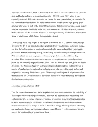 However, since its creation, the PTC has usually been extended for no more than a few years at a
time, and has been allowed to expire three times (in 1999, 2001, and 2003) before it was
eventually renewed. This erratic treatment has caused the wind power industry to expand in fits
and starts rather than experience the steady expansion that reliably creates high-quality green
jobs year after year. In each of the three PTC expirations, the following year saw a sharp dropoff
in new wind projects. In addition to the direct effects of these expirations, repeatedly allowing
the PTC to lapse has the additional downside of creating uncertainty about the mid- to long-term
future of wind power, which further discourages investment.


The Recovery Act is very helpful in this regard, as it extends the PTC for three years (through
December 31, 2012) for firms that produce electricity from wind, biomass, geothermal energy,
gas from the biodegradation or burning of municipal solid waste, and qualified hydroelectric
production. Perhaps just as importantly, the Recovery Act included important steps to make the
PTC more effective at encouraging renewable energy production in the midst of a deep
recession. Firms that owe the government no taxes, because they are not currently turning a
profit, are not helped by the production tax credit. This is a problem right now, given the present
downturn. The American Recovery and Reinvestment Act addressed this problem through a
number of mechanisms, including allowing businesses to take more of the credit upfront and
temporarily converting the credit to a grant. These temporary changes will help to ensure that
the Production Tax Credit continues to provide an incentive for renewable energy development
despite the current recession.


Milwaukee Energy Efficiency (Me2)


Thus far, this section has focused on the ways in which government can ensure the availability of
financing for renewable energy investments. However, the green sector of the economy also
contains many jobs in energy efficiency. Financing investments in energy efficiency presents a
different set of challenges. Investments in energy efficiency are much less centralized than
investments in renewable energy, as much of the work in energy efficiency involves retrofitting
and weatherizing homes and businesses, whereas renewable energy projects are more likely to
involve the creation of large generation facilities.
 