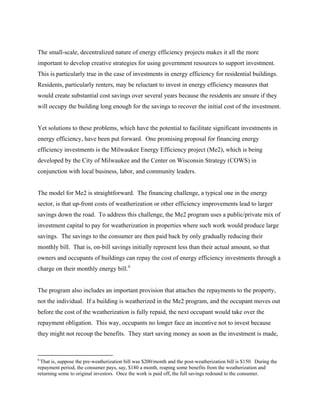 The small-scale, decentralized nature of energy efficiency projects makes it all the more
important to develop creative strategies for using government resources to support investment.
This is particularly true in the case of investments in energy efficiency for residential buildings.
Residents, particularly renters, may be reluctant to invest in energy efficiency measures that
would create substantial cost savings over several years because the residents are unsure if they
will occupy the building long enough for the savings to recover the initial cost of the investment.


Yet solutions to these problems, which have the potential to facilitate significant investments in
energy efficiency, have been put forward. One promising proposal for financing energy
efficiency investments is the Milwaukee Energy Efficiency project (Me2), which is being
developed by the City of Milwaukee and the Center on Wisconsin Strategy (COWS) in
conjunction with local business, labor, and community leaders.


The model for Me2 is straightforward. The financing challenge, a typical one in the energy
sector, is that up-front costs of weatherization or other efficiency improvements lead to larger
savings down the road. To address this challenge, the Me2 program uses a public/private mix of
investment capital to pay for weatherization in properties where such work would produce large
savings. The savings to the consumer are then paid back by only gradually reducing their
monthly bill. That is, on-bill savings initially represent less than their actual amount, so that
owners and occupants of buildings can repay the cost of energy efficiency investments through a
charge on their monthly energy bill. 6


The program also includes an important provision that attaches the repayments to the property,
not the individual. If a building is weatherized in the Me2 program, and the occupant moves out
before the cost of the weatherization is fully repaid, the next occupant would take over the
repayment obligation. This way, occupants no longer face an incentive not to invest because
they might not recoup the benefits. They start saving money as soon as the investment is made,



6
 That is, suppose the pre-weatherization bill was $200/month and the post-weatherization bill is $150. During the
repayment period, the consumer pays, say, $180 a month, reaping some benefits from the weatherization and
returning some to original investors. Once the work is paid off, the full savings redound to the consumer.
 