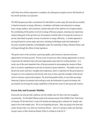 and if they leave before repayment is complete, the subsequent occupant receives the benefits of
the retrofit and takes over payment.


The Me2 program provides a mechanism for individuals to easily repay the loans that are needed
to fund investments in energy efficiency, coordinates with banks and contractors to arrange
loans, energy auditors, and contractors, and provides part of the upfront cost of improvements.
By coordinating all the parties involved in energy efficiency projects, ensuring easy repayment,
and providing part of the up-front cost, the program would be able to leverage the resources of
private individuals to greatly increase investments in energy efficiency. A similar approach is
moving forward in various states and cities, including in Michigan under the leadership of
Governor Jennifer Granholm, in Philadelphia under the leadership of Mayor Michael Nutter, and
in Oregon through the efforts of state legislators.


The green sector of the economy is growing rapidly, and continues to present enormous
opportunities for future growth. Private sector investors are often seeking opportunities to invest
in precisely the industries that will create high-quality green jobs for working families. As a
result, one of the most important roles of the government in encouraging the creation of these
jobs is to remove impediments to private investment in green industries. The public sector and
the private sector each have strengths and weaknesses, and it is important for the government to
recognize its own weaknesses and actively seek ways to draw upon the strengths of the private
sector to advance a green jobs program. By structuring public policy in ways that encourage
financing of green investments and working to ease the bottlenecks in green investment, the
government can leverage the unique capabilities of the private sector to spur green job creation.


Green Jobs and Economic Mobility
Green jobs can also provide a pathway into the middle class for those who are struggling
economically. As President Obama noted at the announcement of the Middle Class Task Force
on January 30, the task force’s work will include developing policy solutions for “people who
aspire to be in the middle class. We’re not forgetting the poor. They are going to be front and
center, because they, too, share our American Dream. And we’re going to make sure that they
can get a piece of that American Dream if they’re willing to work for it.”
 