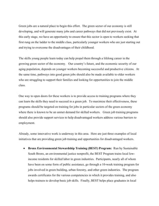 Green jobs are a natural place to begin this effort. The green sector of our economy is still
developing, and will generate many jobs and career pathways that did not previously exist. At
this early stage, we have an opportunity to ensure that this sector is open to workers seeking that
first rung on the ladder to the middle class, particularly younger workers who are just starting out
and trying to overcome the disadvantages of their childhood.


The skills young people learn today can help propel them through a lifelong career in the
growing green sector of the economy. Our country’s future, and the economic security of our
aging population, depends on younger workers becoming successful and productive citizens. At
the same time, pathways into good green jobs should also be made available to older workers
who are struggling to support their families and looking for opportunities to join the middle
class.


One way to open doors for these workers is to provide access to training programs where they
can learn the skills they need to succeed in a green job. To maximize their effectiveness, these
programs should be targeted on training for jobs in particular sectors of the green economy
where there is known to be an unmet demand for skilled workers. Green job training programs
should also provide support services to help disadvantaged workers address various barriers to
employment.


Already, some innovative work is underway in this area. Here are just three examples of local
initiatives that are providing green job training and opportunities for disadvantaged workers.

    •    Bronx Environmental Stewardship Training (BEST) Program: Run by Sustainable
         South Bronx, an environmental justice nonprofit, the BEST Program trains local low-
         income residents for skilled labor in green industries. Participants, nearly all of whom
         have been on some form of public assistance, go through a 10-week training program for
         jobs involved in green building, urban forestry, and other green industries. The program
         awards certificates for the various competencies in which it provides training, and also
         helps trainees to develop basic job skills. Finally, BEST helps place graduates in local
 
