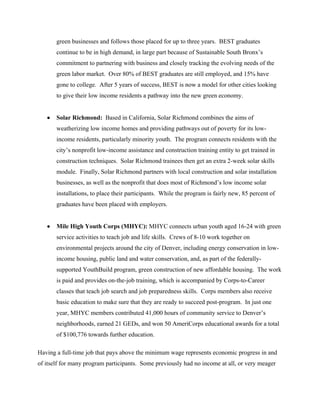green businesses and follows those placed for up to three years. BEST graduates
       continue to be in high demand, in large part because of Sustainable South Bronx’s
       commitment to partnering with business and closely tracking the evolving needs of the
       green labor market. Over 80% of BEST graduates are still employed, and 15% have
       gone to college. After 5 years of success, BEST is now a model for other cities looking
       to give their low income residents a pathway into the new green economy.


   •   Solar Richmond: Based in California, Solar Richmond combines the aims of
       weatherizing low income homes and providing pathways out of poverty for its low-
       income residents, particularly minority youth. The program connects residents with the
       city’s nonprofit low-income assistance and construction training entity to get trained in
       construction techniques. Solar Richmond trainees then get an extra 2-week solar skills
       module. Finally, Solar Richmond partners with local construction and solar installation
       businesses, as well as the nonprofit that does most of Richmond’s low income solar
       installations, to place their participants. While the program is fairly new, 85 percent of
       graduates have been placed with employers.


   •   Mile High Youth Corps (MHYC): MHYC connects urban youth aged 16-24 with green
       service activities to teach job and life skills. Crews of 8-10 work together on
       environmental projects around the city of Denver, including energy conservation in low-
       income housing, public land and water conservation, and, as part of the federally-
       supported YouthBuild program, green construction of new affordable housing. The work
       is paid and provides on-the-job training, which is accompanied by Corps-to-Career
       classes that teach job search and job preparedness skills. Corps members also receive
       basic education to make sure that they are ready to succeed post-program. In just one
       year, MHYC members contributed 41,000 hours of community service to Denver’s
       neighborhoods, earned 21 GEDs, and won 50 AmeriCorps educational awards for a total
       of $100,776 towards further education.

Having a full-time job that pays above the minimum wage represents economic progress in and
of itself for many program participants. Some previously had no income at all, or very meager
 