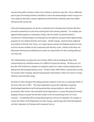 incomes from public assistance; others were working at minimum wage jobs. But an additional
goal of green job training initiatives should be to ensure that disadvantaged workers can get on a
career pathway that leads to greater opportunity and the family-sustaining wages that middle-
skill green jobs can provide.


Green job training programs can also be an important tool in breaking down barriers that have
prevented communities of color from realizing their full economic potential. For example, pre-
apprenticeship programs at community colleges, like the Seattle Vocational Institute’s
Construction Training Program, can help open up new pathways into green labor apprenticeship
programs for low-skilled minorities and women. Another strategy, which has been employed
successfully in Newark, New Jersey, is to require green economic development projects to train
local low-income residents for the construction jobs that they create. Initiatives like these can
help ensure that the green building boom creates new opportunities for those seeking pathways
out of poverty.


The Administration can jump-start more of these efforts with the funding provided in the
American Recovery and Reinvestment Act (ARRA) for green job training. The Recovery Act
provides $750 million for a program of competitive grants for worker training and placement in
high growth and emerging industry sectors. Of these funds, $500 million is specifically set aside
for research, labor exchange, and job training projects that prepare workers for careers in energy
efficiency and renewable energy.


Secretary of Labor Designee Solis brings particular expertise in this area, as a principal author of
the Green Jobs Act of 2007. The Labor Department can provide leadership in targeting
disadvantaged populations and fostering partnerships among employers, state and local
government, labor unions, and community-based organizations, to ensure that green job training
programs bring new people into the labor market in the most promising sectors of a local
economy. Coordinating efforts among federal agencies will also be important, for example, to
connect the efforts of the Departments of Labor, Energy, and Housing and Urban Development
with the Corporation for National and Community Service.
 
