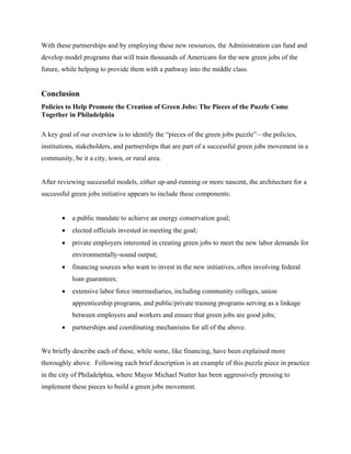 With these partnerships and by employing these new resources, the Administration can fund and
develop model programs that will train thousands of Americans for the new green jobs of the
future, while helping to provide them with a pathway into the middle class.


Conclusion
Policies to Help Promote the Creation of Green Jobs: The Pieces of the Puzzle Come
Together in Philadelphia

A key goal of our overview is to identify the “pieces of the green jobs puzzle”—the policies,
institutions, stakeholders, and partnerships that are part of a successful green jobs movement in a
community, be it a city, town, or rural area.


After reviewing successful models, either up-and-running or more nascent, the architecture for a
successful green jobs initiative appears to include these components:


       •   a public mandate to achieve an energy conservation goal;
       •   elected officials invested in meeting the goal;
       •   private employers interested in creating green jobs to meet the new labor demands for
           environmentally-sound output;
       •   financing sources who want to invest in the new initiatives, often involving federal
           loan guarantees;
       •   extensive labor force intermediaries, including community colleges, union
           apprenticeship programs, and public/private training programs serving as a linkage
           between employers and workers and ensure that green jobs are good jobs;
       •   partnerships and coordinating mechanisms for all of the above.


We briefly describe each of these, while some, like financing, have been explained more
thoroughly above. Following each brief description is an example of this puzzle piece in practice
in the city of Philadelphia, where Mayor Michael Nutter has been aggressively pressing to
implement these pieces to build a green jobs movement.
 